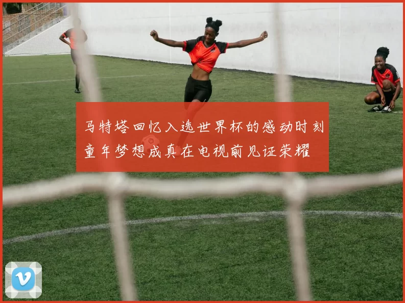 马特塔回忆入选世界杯的感动时刻童年梦想成真在电视前见证荣耀