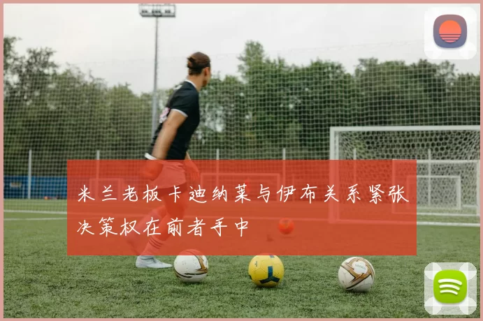 米兰老板卡迪纳莱与伊布关系紧张决策权在前者手中