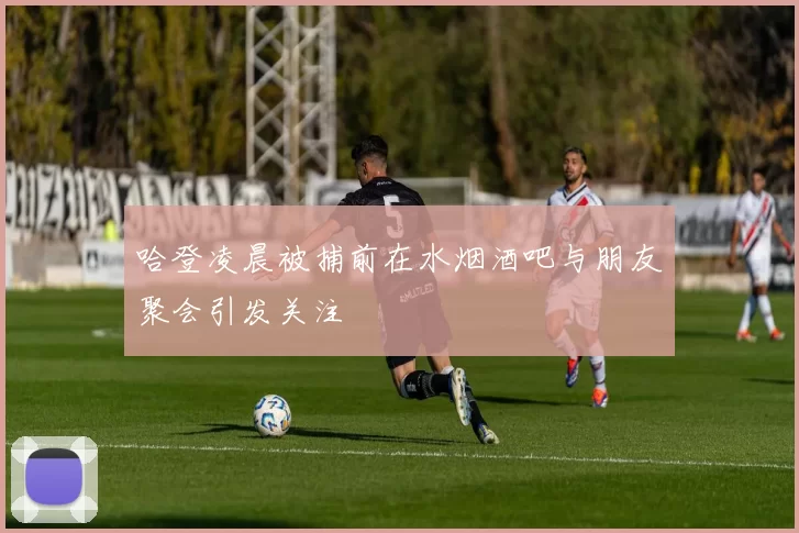 哈登凌晨被捕前在水烟酒吧与朋友聚会引发关注