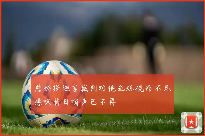 詹姆斯坦言裁判对他犯规视而不见感叹昔日哨声已不再