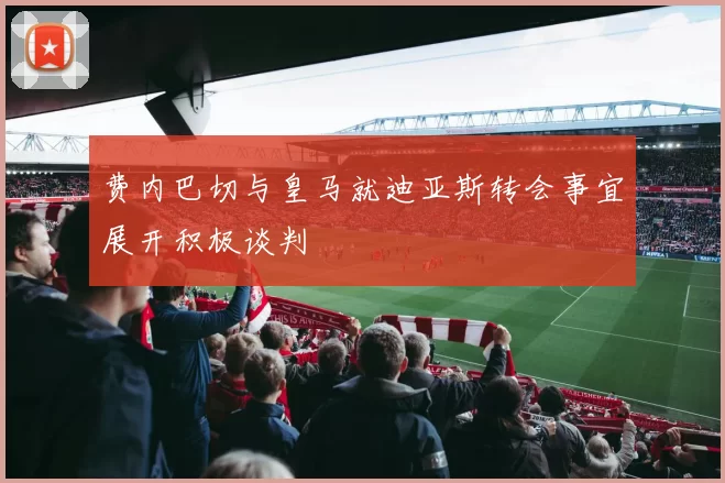 费内巴切与皇马就迪亚斯转会事宜展开积极谈判