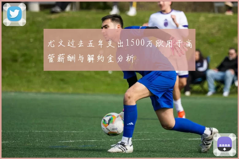 尤文过去五年支出1500万欧用于高管薪酬与解约金分析
