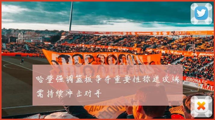 哈登强调篮板争夺重要性称进攻端需持续冲击对手