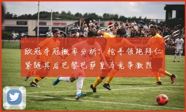 欧冠夺冠概率分析：枪手领跑拜仁紧随其后巴黎巴萨皇马竞争激烈