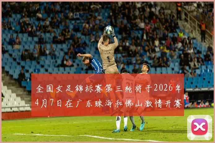 全国女足锦标赛第三轮将于2026年4月7日在广东珠海和佛山激情开赛