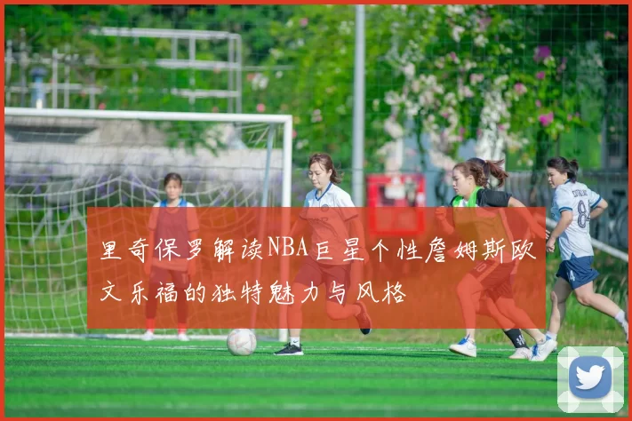 里奇保罗解读NBA巨星个性詹姆斯欧文乐福的独特魅力与风格