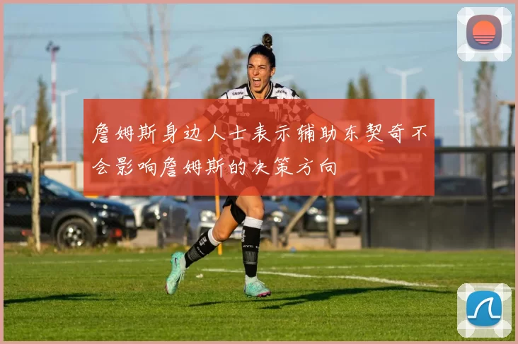 詹姆斯身边人士表示辅助东契奇不会影响詹姆斯的决策方向