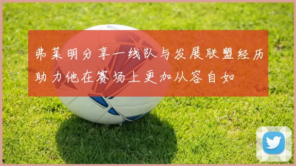 弗莱明分享一线队与发展联盟经历助力他在赛场上更加从容自如