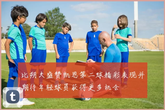 比朔夫盛赞凯恩第二球精彩表现并期待年轻球员获得更多机会