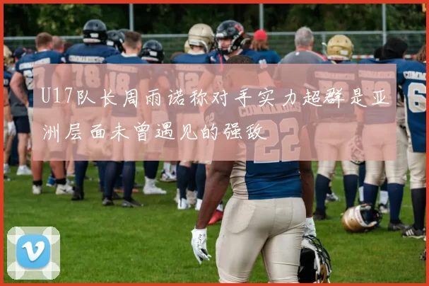 U17队长周雨诺称对手实力超群是亚洲层面未曾遇见的强敌