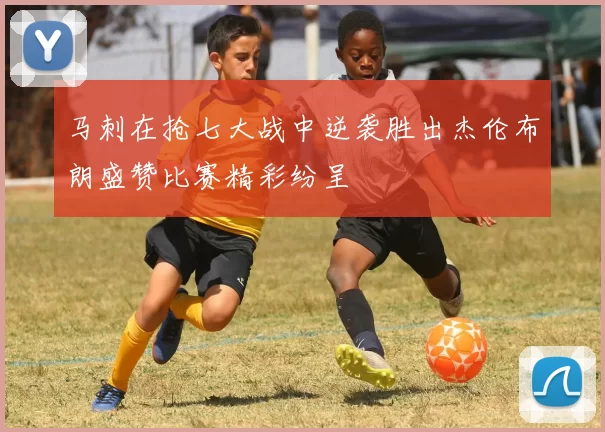 马刺在抢七大战中逆袭胜出杰伦布朗盛赞比赛精彩纷呈
