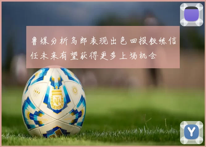 鲁媒分析乌郎表现出色回报教练信任未来有望获得更多上场机会
