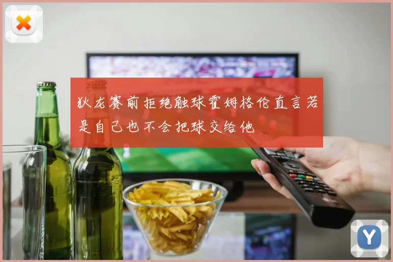 狄龙赛前拒绝触球霍姆格伦直言若是自己也不会把球交给他