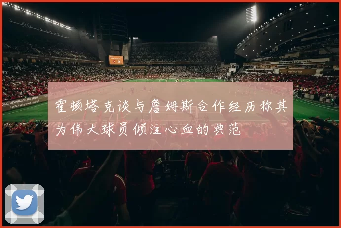 霍顿塔克谈与詹姆斯合作经历称其为伟大球员倾注心血的典范