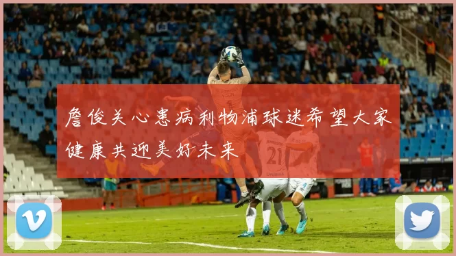 詹俊关心患病利物浦球迷希望大家健康共迎美好未来