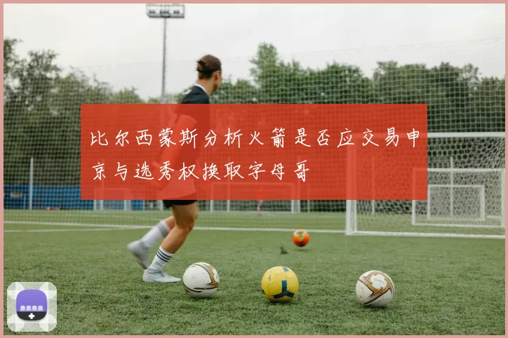 比尔西蒙斯分析火箭是否应交易申京与选秀权换取字母哥