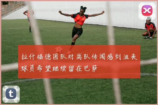拉什福德团队对离队传闻感到沮丧球员希望继续留在巴萨