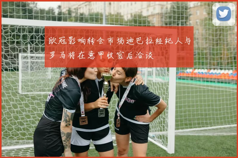 欧冠影响转会市场迪巴拉经纪人与罗马将在意甲收官后洽谈